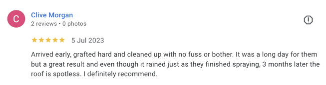 Clive Morgan - 5* - Arrived early, grafted hard and cleaned up with no fuss or bother. It was a long day for them but a great result and even though it rained just as they finished spraying, 3 months later the roof is spotless. I definitely recommend.